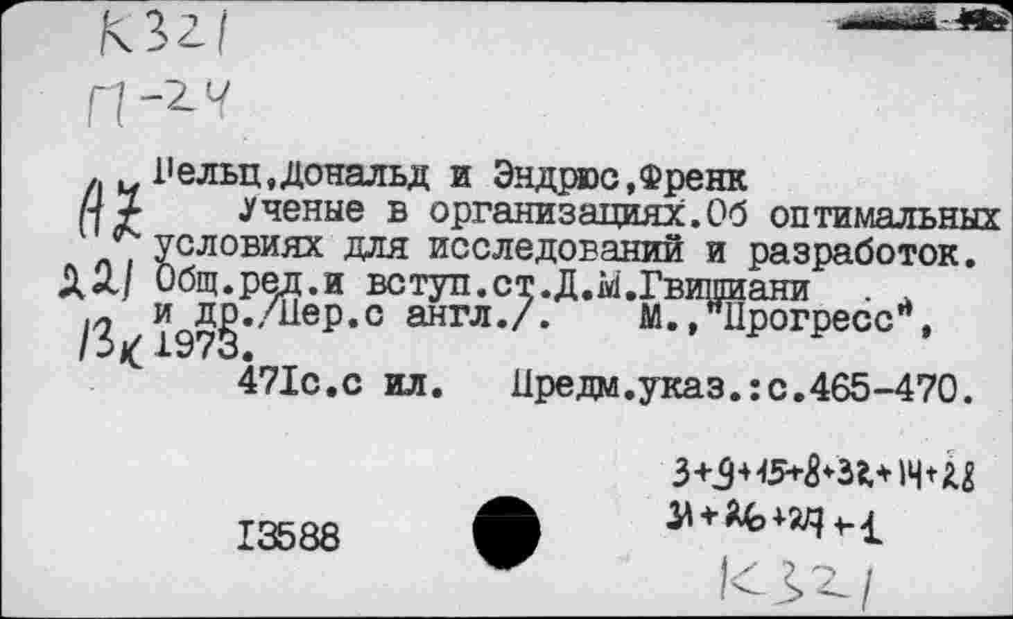 ﻿. Рельц, Дональд и Эндрюс,Френк
ПХ «Ученые в организациях.Об оптимальных , условиях для исследований и разработок.
Общ.ред.и вступ.ст.Д.М.Гвишиани .
и д^./иер.с англ./. М.,"Прогресс*,
471с.с ил.	Иредм.указ.:с.465-470.
13588
